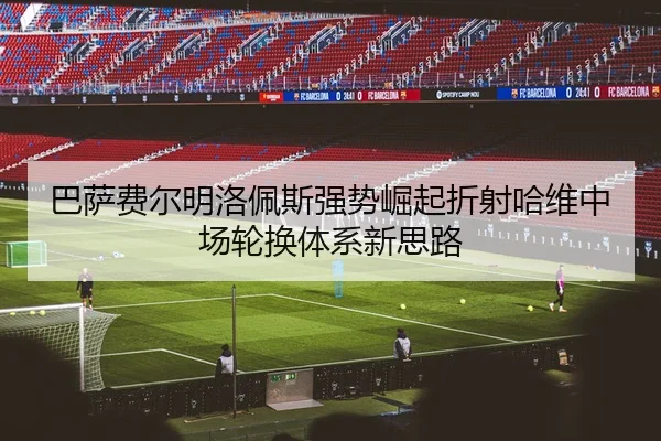 巴萨费尔明洛佩斯强势崛起折射哈维中场轮换体系新思路