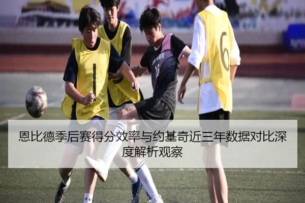恩比德季后赛得分效率与约基奇近三年数据对比深度解析观察