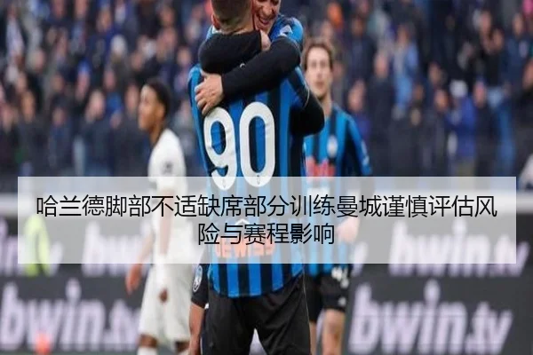 哈兰德脚部不适缺席部分训练曼城谨慎评估风险与赛程影响