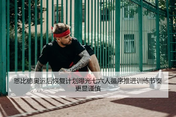 恩比德奥运后恢复计划曝光七六人循序推进训练节奏更显谨慎